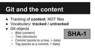 Git and the content
● Tracking of content, NOT files
● Vocabulary: tracked / untracked
● Git objects
○ Blob (content)
○ Tree (structure)
○ Commit (points to a tree, + data)
○ Tag (points to a commit, + data)
SHA-1
 