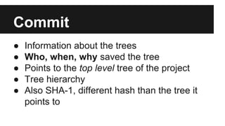 Commit
● Information about the trees
● Who, when, why saved the tree
● Points to the top level tree of the project
● Tree hierarchy
● Also SHA-1, different hash than the tree it
points to
 