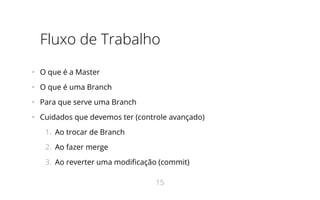 Fluxo de Trabalho
•   O que é a Master
•   O que é uma Branch
•   Para que serve uma Branch
•   Cuidados que devemos ter (controle avançado)
1.  Ao trocar de Branch
2.  Ao fazer merge
3.  Ao reverter uma modificação (commit)
15
 