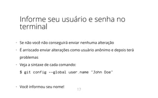 Informe seu usuário e senha no
terminal
•   Se não você não conseguirá enviar nenhuma alteração
•   É arriscado enviar alterações como usuário anônimo e depois terá
problemas
•   Veja a sintaxe de cada comando:
$ git config --global user.name "John Doe"
•   Você informou seu nome!
17
 