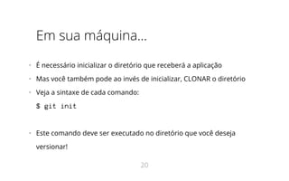 Em sua máquina...
•   É necessário inicializar o diretório que receberá a aplicação
•   Mas você também pode ao invés de inicializar, CLONAR o diretório
•   Veja a sintaxe de cada comando:
$ git init
•   Este comando deve ser executado no diretório que você deseja
versionar!
20
 