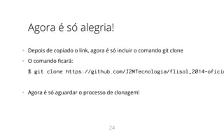 Agora é só alegria!
•   Depois de copiado o link, agora é só incluir o comando git clone
•   O comando ficará:
$ git clone https://github.com/J2MTecnologia/flisol_2014-oficin
•   Agora é só aguardar o processo de clonagem!
24
 