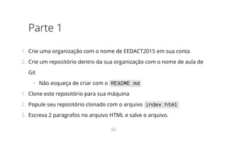 Parte 1
1.  Crie uma organização com o nome de EEDACT2015 em sua conta
2.  Crie um repositório dentro da sua organização com o nome de aula de
Git
•   Não esqueça de criar com o README.md
1.  Clone este repositório para sua máquina
2.  Popule seu repositório clonado com o arquivo index.html
3.  Escreva 2 paragrafos no arquivo HTML e salve o arquivo.
46
 