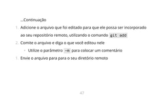 ...Continuação
1.  Adicione o arquivo que foi editado para que ele possa ser incorporado
ao seu repositório remoto, utilizando o comando git add
2.  Comite o arquivo e diga o que você editou nele
•   Utilize o parâmetro -m para colocar um comentário
1.  Envie o arquivo para para o seu diretório remoto
47
 