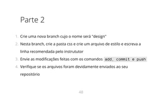 Parte 2
1.  Crie uma nova branch cujo o nome será "design"
2.  Nesta branch, crie a pasta css e crie um arquivo de estilo e escreva a
linha recomendada pelo instrututor
3.  Envie as modificações feitas com os comandos add, commit e push
4.  Verifique se os arquivos foram devidamente enviados ao seu
repositório
48
 