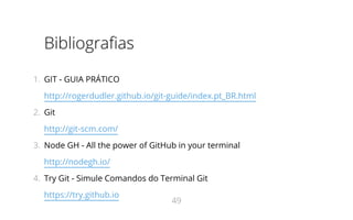Bibliografias
1.  GIT - GUIA PRÁTICO
http://rogerdudler.github.io/git-guide/index.pt_BR.html
2.  Git
http://git-scm.com/
3.  Node GH - All the power of GitHub in your terminal
http://nodegh.io/
4.  Try Git - Simule Comandos do Terminal Git
https://try.github.io
49
 