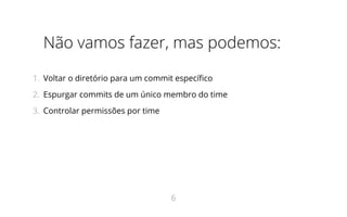 Não vamos fazer, mas podemos:
1.  Voltar o diretório para um commit específico
2.  Espurgar commits de um único membro do time
3.  Controlar permissões por time
6
 