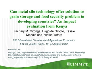 Can metal silo technology offer solution to
grain storage and food security problem in
developing countries? An Impact
evaluation from Kenya
Zachary M. Gitonga, Hugo de Groote, Kassie
Menale and Tadele Tefera
28th
International Conference of Agricultural Economics
Foz do Iguacu, Brazil, 18–24 August 2012.
Published as:
Gitonga, Z.M., Hugo De Groote, Kassie Menale and Tadele Tefera. 2013. Measuring
the impact of metal silos on household maize storage and food security in Kenya
using propensity score matching. Food Policy 43:44-55.
 
