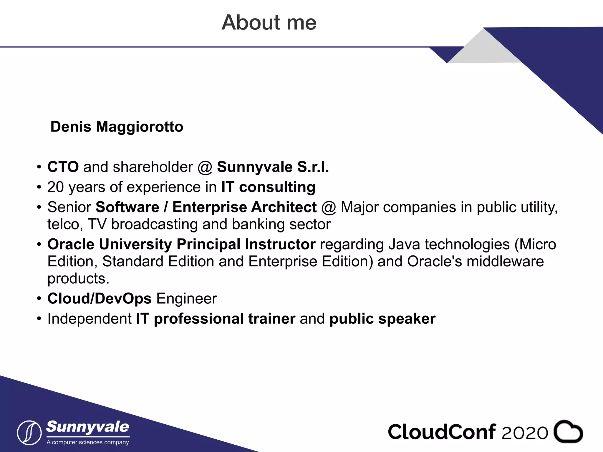About me Denis Maggiorotto • CTO and shareholder @ Sunnyvale S.r.l. • 20 years of experience in IT consulting • Senior Software / Enterprise Architect @ Major companies in public utility, telco, TV broadcasting and banking sector • Oracle University Principal Instructor regarding Java technologies (Micro Edition, Standard Edition and Enterprise Edition) and Oracle's middleware products. • Cloud/DevOps Engineer • Independent IT professional trainer and public speaker 