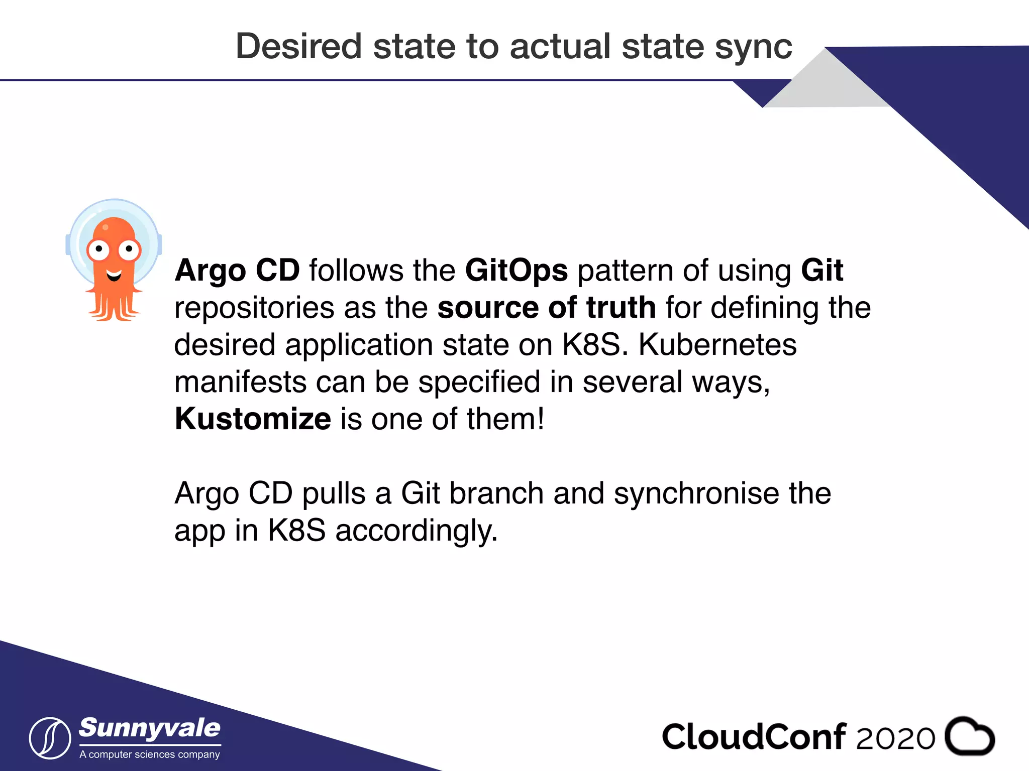 Desired state to actual state sync Argo CD follows the GitOps pattern of using Git repositories as the source of truth for deﬁning the desired application state on K8S. Kubernetes manifests can be speciﬁed in several ways, Kustomize is one of them! Argo CD pulls a Git branch and synchronise the app in K8S accordingly. 