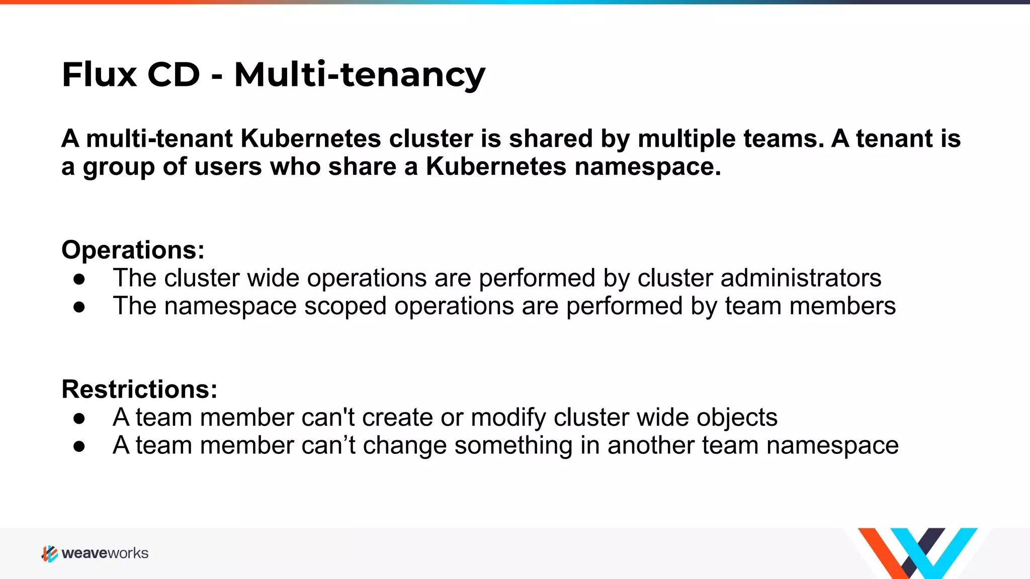 Flux CD - Multi-tenancy A multi-tenant Kubernetes cluster is shared by multiple teams. A tenant is a group of users who share a Kubernetes namespace. Operations: ● The cluster wide operations are performed by cluster administrators ● The namespace scoped operations are performed by team members Restrictions: ● A team member can't create or modify cluster wide objects ● A team member can’t change something in another team namespace 