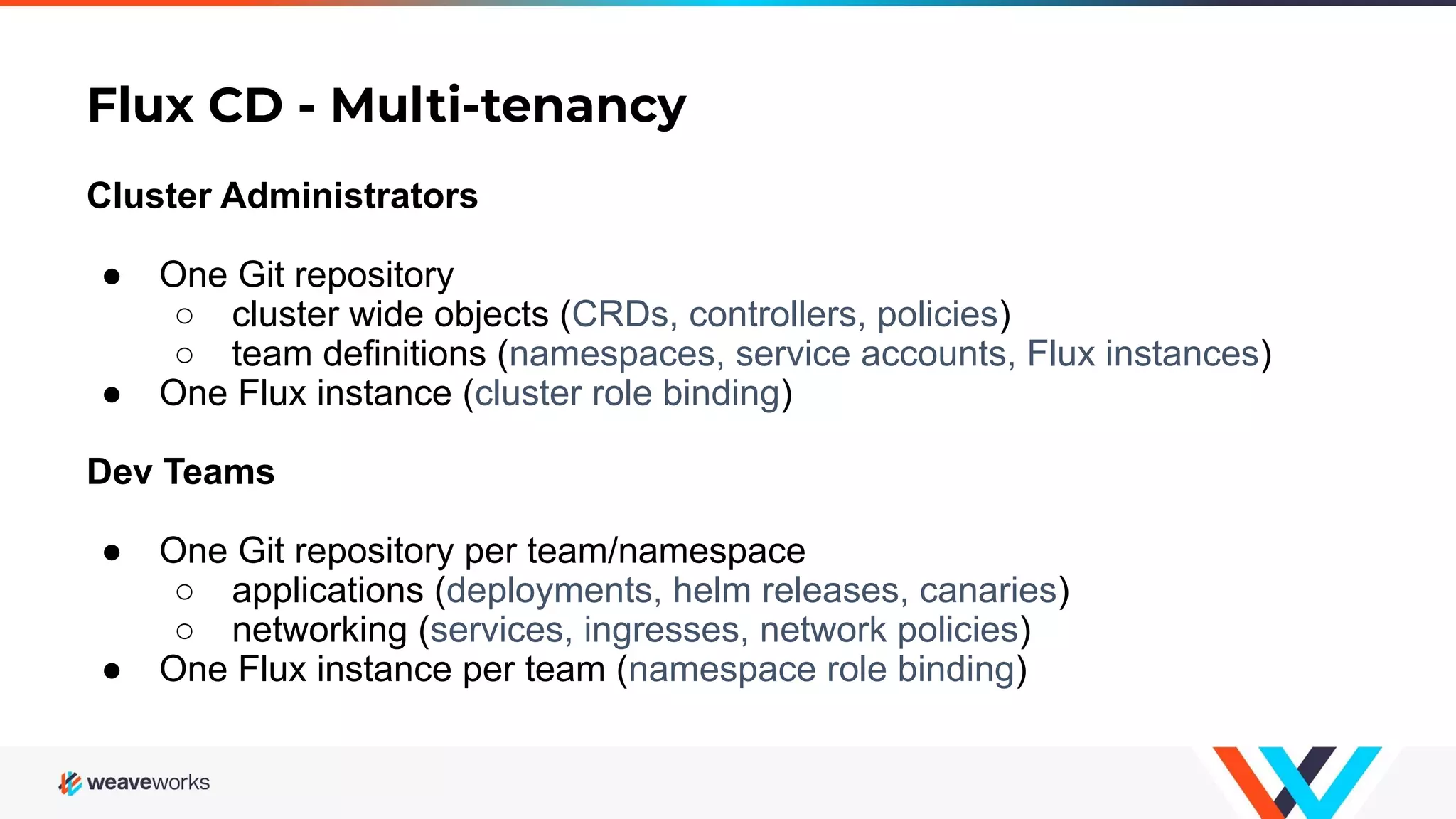 Flux CD - Multi-tenancy Cluster Administrators ● One Git repository ○ cluster wide objects (CRDs, controllers, policies) ○ team definitions (namespaces, service accounts, Flux instances) ● One Flux instance (cluster role binding) Dev Teams ● One Git repository per team/namespace ○ applications (deployments, helm releases, canaries) ○ networking (services, ingresses, network policies) ● One Flux instance per team (namespace role binding) 