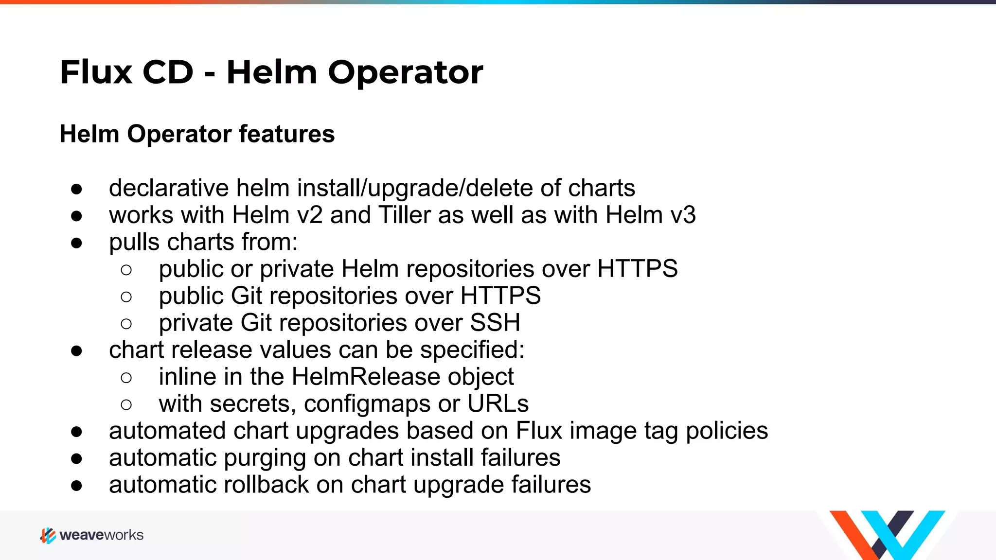 Flux CD - Helm Operator Helm Operator features ● declarative helm install/upgrade/delete of charts ● works with Helm v2 and Tiller as well as with Helm v3 ● pulls charts from: ○ public or private Helm repositories over HTTPS ○ public Git repositories over HTTPS ○ private Git repositories over SSH ● chart release values can be specified: ○ inline in the HelmRelease object ○ with secrets, configmaps or URLs ● automated chart upgrades based on Flux image tag policies ● automatic purging on chart install failures ● automatic rollback on chart upgrade failures 