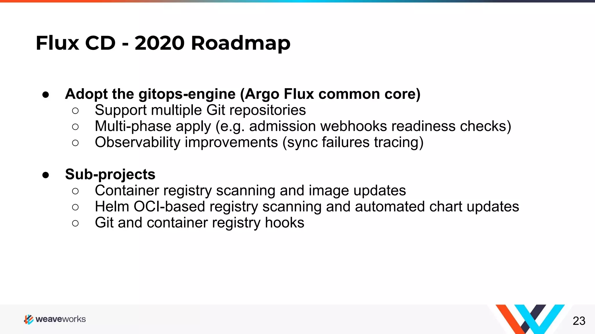 Flux CD - 2020 Roadmap 23 ● Adopt the gitops-engine (Argo Flux common core) ○ Support multiple Git repositories ○ Multi-phase apply (e.g. admission webhooks readiness checks) ○ Observability improvements (sync failures tracing) ● Sub-projects ○ Container registry scanning and image updates ○ Helm OCI-based registry scanning and automated chart updates ○ Git and container registry hooks 
