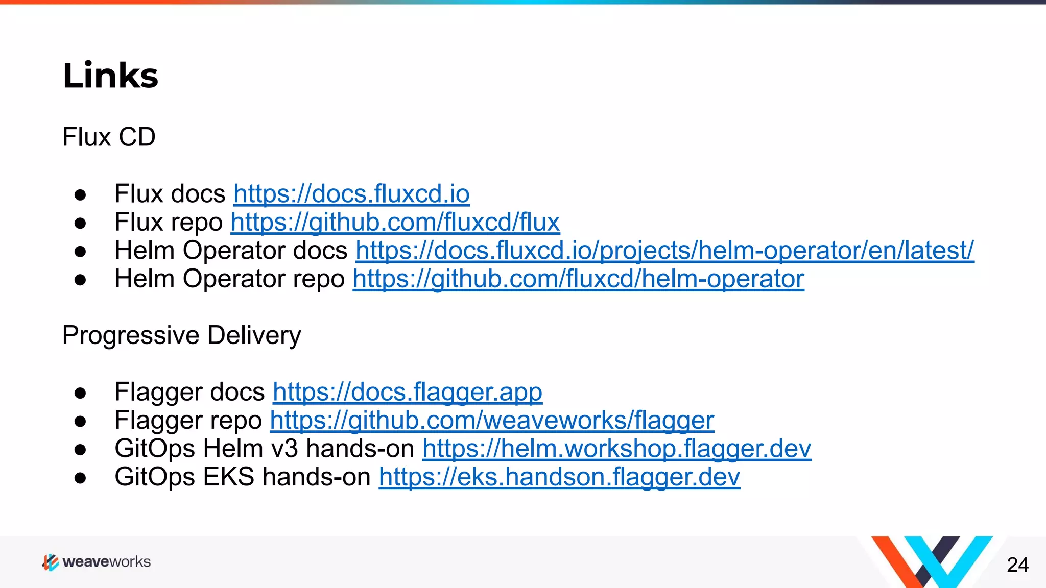 Links 24 Flux CD ● Flux docs https://docs.fluxcd.io ● Flux repo https://github.com/fluxcd/flux ● Helm Operator docs https://docs.fluxcd.io/projects/helm-operator/en/latest/ ● Helm Operator repo https://github.com/fluxcd/helm-operator Progressive Delivery ● Flagger docs https://docs.flagger.app ● Flagger repo https://github.com/weaveworks/flagger ● GitOps Helm v3 hands-on https://helm.workshop.flagger.dev ● GitOps EKS hands-on https://eks.handson.flagger.dev 