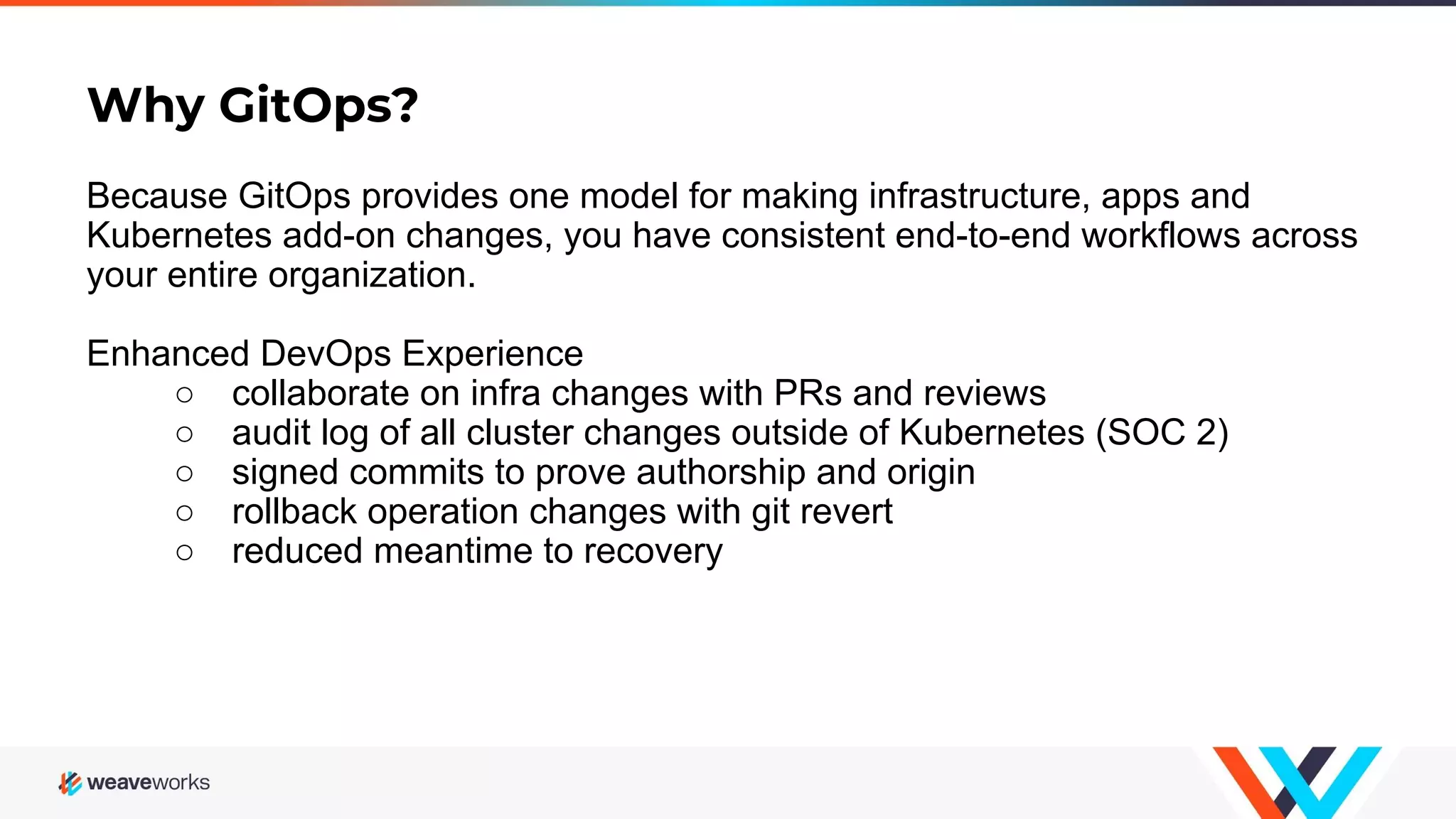 Why GitOps? Because GitOps provides one model for making infrastructure, apps and Kubernetes add-on changes, you have consistent end-to-end workflows across your entire organization. Enhanced DevOps Experience ○ collaborate on infra changes with PRs and reviews ○ audit log of all cluster changes outside of Kubernetes (SOC 2) ○ signed commits to prove authorship and origin ○ rollback operation changes with git revert ○ reduced meantime to recovery 