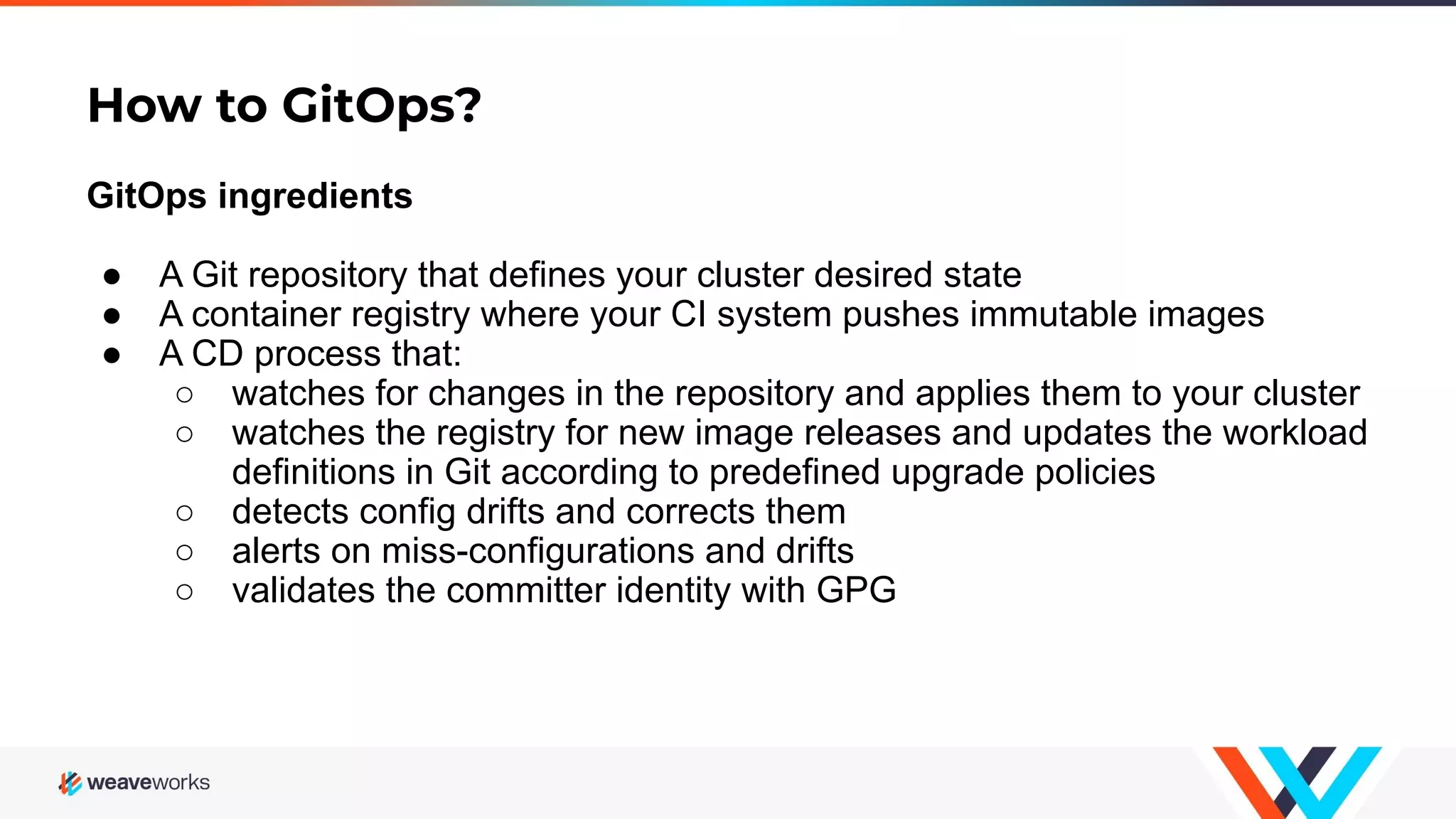 How to GitOps? GitOps ingredients ● A Git repository that defines your cluster desired state ● A container registry where your CI system pushes immutable images ● A CD process that: ○ watches for changes in the repository and applies them to your cluster ○ watches the registry for new image releases and updates the workload definitions in Git according to predefined upgrade policies ○ detects config drifts and corrects them ○ alerts on miss-configurations and drifts ○ validates the committer identity with GPG 