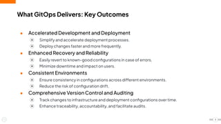 ● Accelerated Development and Deployment
⦿ Simplify and accelerate deployment processes.
⦿ Deploy changes faster and more frequently.
● Enhanced Recovery and Reliability
⦿ Easily revert to known-good conﬁgurations in case of errors.
⦿ Minimize downtime and impact on users.
● Consistent Environments
⦿ Ensure consistency in conﬁgurations across different environments.
⦿ Reduce the risk of conﬁguration drift.
● Comprehensive Version Control and Auditing
⦿ Track changes to infrastructure and deployment conﬁgurations over time.
⦿ Enhance traceability, accountability, and facilitate audits.
What GitOps Delivers: Key Outcomes
3
 
