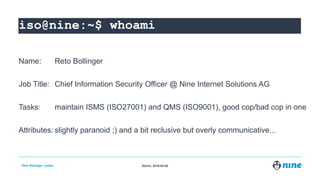 Zürich,Reto Bollinger / public 2019-02-05
iso@nine:~$
Name: Reto Bollinger
Job Title: Chief Information Security Officer @ Nine Internet Solutions AG
Tasks: maintain ISMS (ISO27001) and QMS (ISO9001), good cop/bad cop in one
Attributes: slightly paranoid ;) and a bit reclusive but overly communicative...
iso@nine:~$ wiso@nine:~$ whiso@nine:~$ whoiso@nine:~$ whoaiso@nine:~$ whoamiso@nine:~$ whoami
 