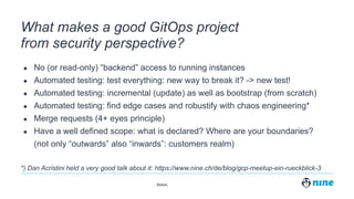 Zürich,
What makes a good GitOps project
from security perspective?
● No (or read-only) “backend” access to running instances
● Automated testing: test everything: new way to break it? -> new test!
● Automated testing: incremental (update) as well as bootstrap (from scratch)
● Automated testing: find edge cases and robustify with chaos engineering*
● Merge requests (4+ eyes principle)
● Have a well defined scope: what is declared? Where are your boundaries?
(not only “outwards” also “inwards”: customers realm)
*) Dan Acristini held a very good talk about it: https://www.nine.ch/de/blog/gcp-meetup-ein-rueckblick-3
 
