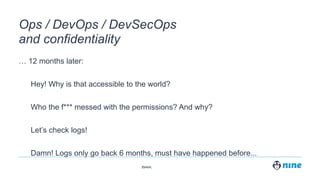 Zürich,
Ops / DevOps / DevSecOps
and confidentiality
… 12 months later:
Hey! Why is that accessible to the world?
Who the f*** messed with the permissions? And why?
Let’s check logs!
Damn! Logs only go back 6 months, must have happened before...
 