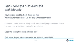 Zürich,
Ops / DevOps / DevSecOps
and integrity
Hey I quickly need to check these log files
What ugly format is that? Let me strip unnecessary stuff
<insert some fancy in-place sed/awk/grep command here
recursively going through subdirs>
Oops the config files were affected too?
Wait, what do you mean they were not revision controlled?!?
 