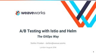 A/B Testing with Istio and Helm
The GitOps Way
Stefan Prodan - stefan@weave.works
London August 2018
1
 