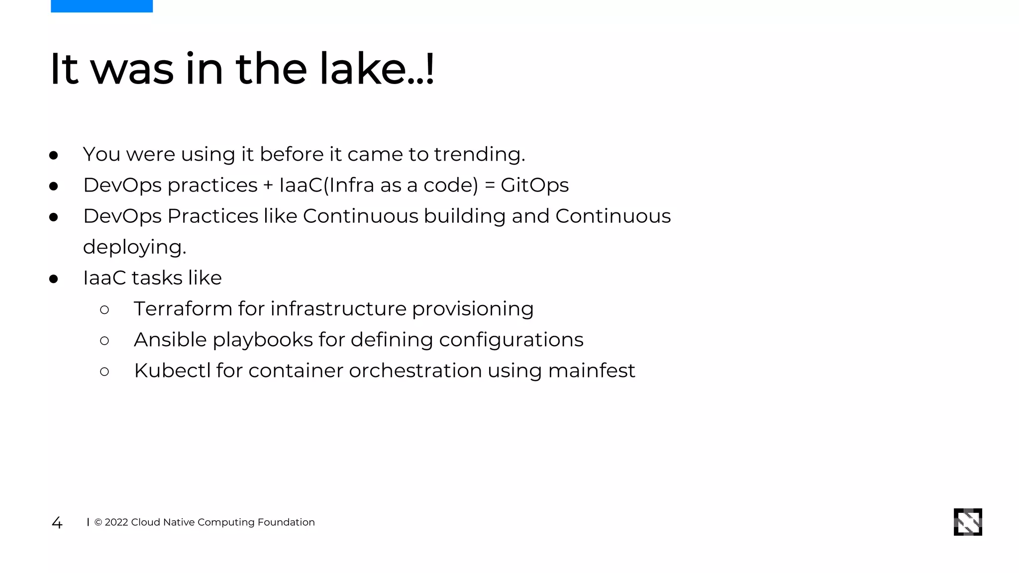 It was in the lake..!
● You were using it before it came to trending.
● DevOps practices + IaaC(Infra as a code) = GitOps
● DevOps Practices like Continuous building and Continuous
deploying.
● IaaC tasks like
○ Terraform for infrastructure provisioning
○ Ansible playbooks for defining configurations
○ Kubectl for container orchestration using mainfest
© 2022 Cloud Native Computing Foundation
4
 