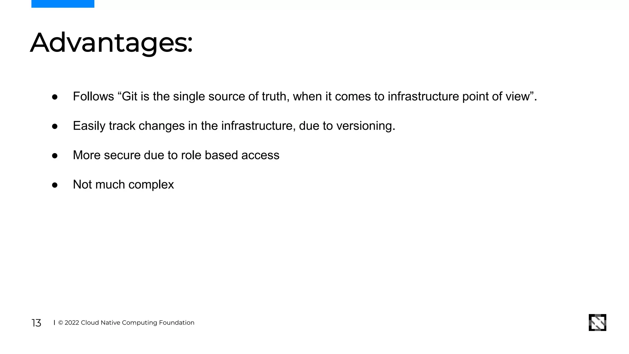 Advantages:
© 2022 Cloud Native Computing Foundation
13
● Follows “Git is the single source of truth, when it comes to infrastructure point of view”.
● Easily track changes in the infrastructure, due to versioning.
● More secure due to role based access
● Not much complex
 