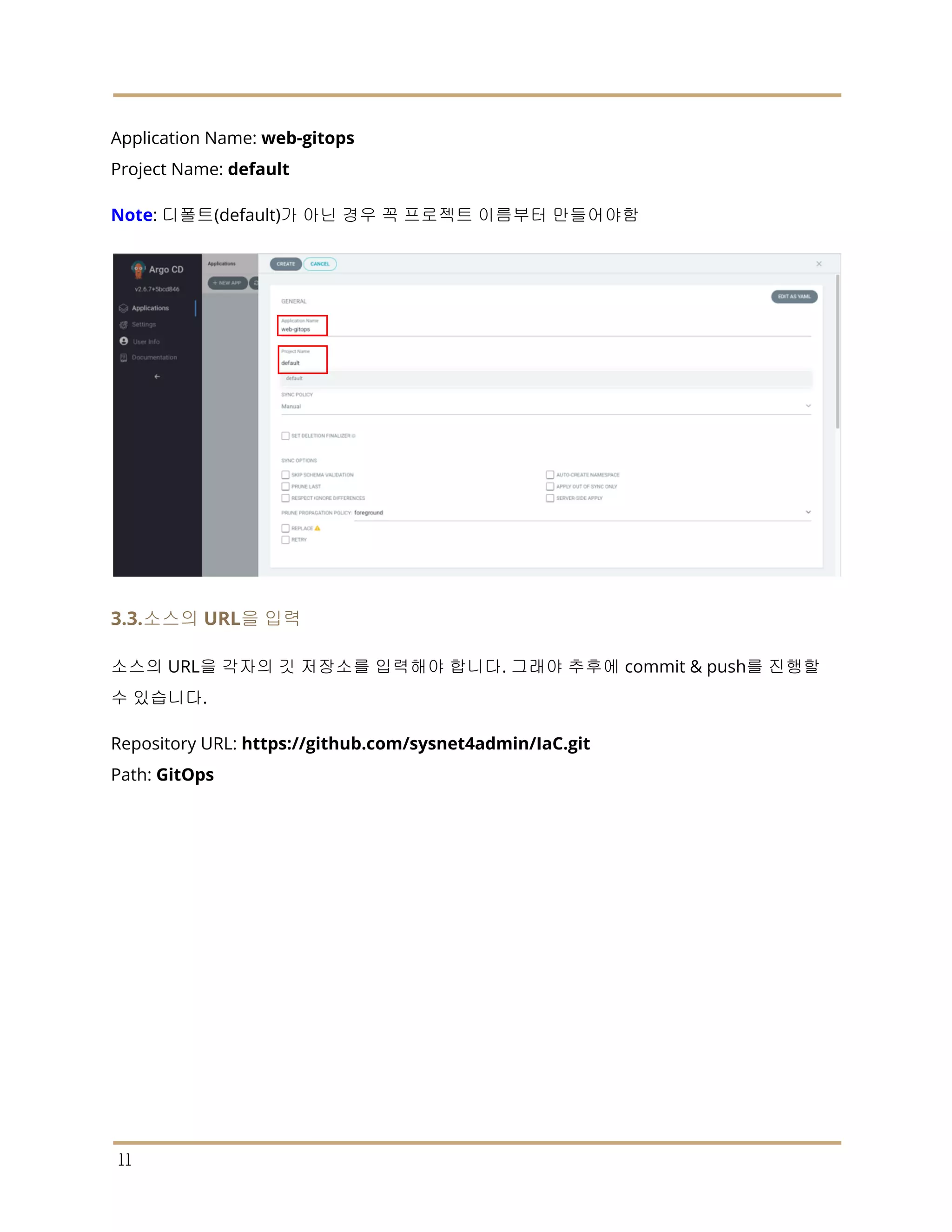 Application Name: web-gitops
Project Name: default
Note: 디폴트(default)가 아닌 경우 꼭 프로젝트 이름부터 만들어야함
3.3.소스의 URL을 입력
소스의 URL을 각자의 깃 저장소를 입력해야 합니다. 그래야 추후에 commit & push를 진행할
수 있습니다.
Repository URL: https://github.com/sysnet4admin/IaC.git
Path: GitOps
11
 