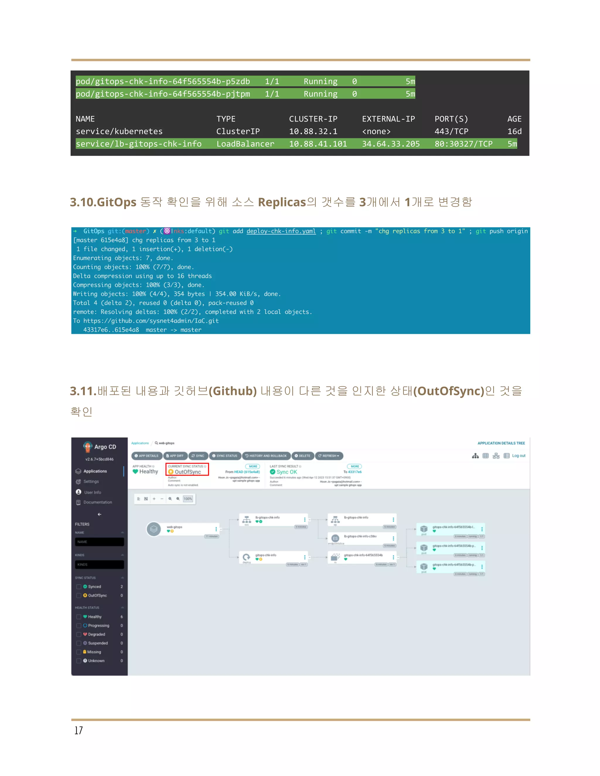 pod/gitops-chk-info-64f565554b-p5zdb 1/1 Running 0 5m
pod/gitops-chk-info-64f565554b-pjtpm 1/1 Running 0 5m
NAME TYPE CLUSTER-IP EXTERNAL-IP PORT(S) AGE
service/kubernetes ClusterIP 10.88.32.1 <none> 443/TCP 16d
service/lb-gitops-chk-info LoadBalancer 10.88.41.101 34.64.33.205 80:30327/TCP 5m
3.10.GitOps 동작 확인을 위해 소스 Replicas의 갯수를 3개에서 1개로 변경함
3.11.배포된 내용과 깃허브(Github) 내용이 다른 것을 인지한 상태(OutOfSync)인 것을
확인
17
 