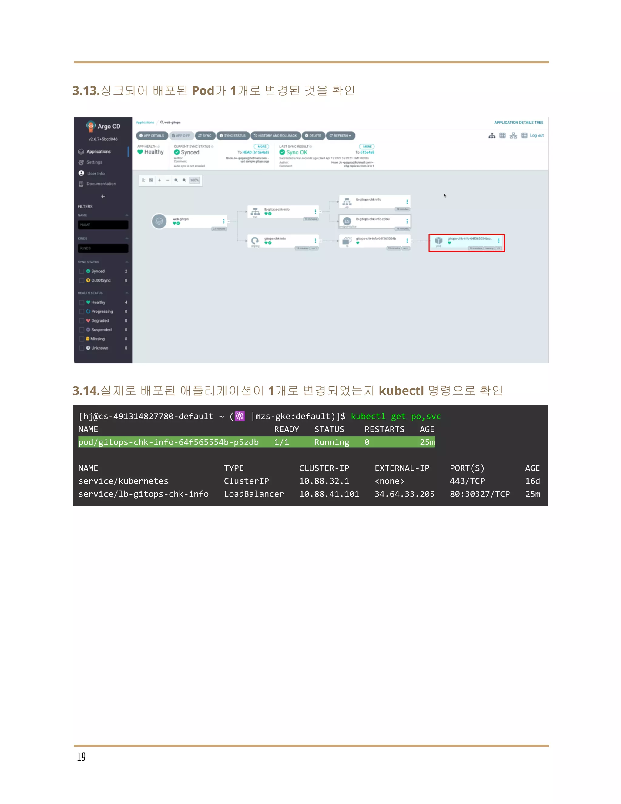 3.13.싱크되어 배포된 Pod가 1개로 변경된 것을 확인
3.14.실제로 배포된 애플리케이션이 1개로 변경되었는지 kubectl 명령으로 확인
[hj@cs-491314827780-default ~ (☸️ |mzs-gke:default)]$ kubectl get po,svc
NAME READY STATUS RESTARTS AGE
pod/gitops-chk-info-64f565554b-p5zdb 1/1 Running 0 25m
NAME TYPE CLUSTER-IP EXTERNAL-IP PORT(S) AGE
service/kubernetes ClusterIP 10.88.32.1 <none> 443/TCP 16d
service/lb-gitops-chk-info LoadBalancer 10.88.41.101 34.64.33.205 80:30327/TCP 25m
19
 
