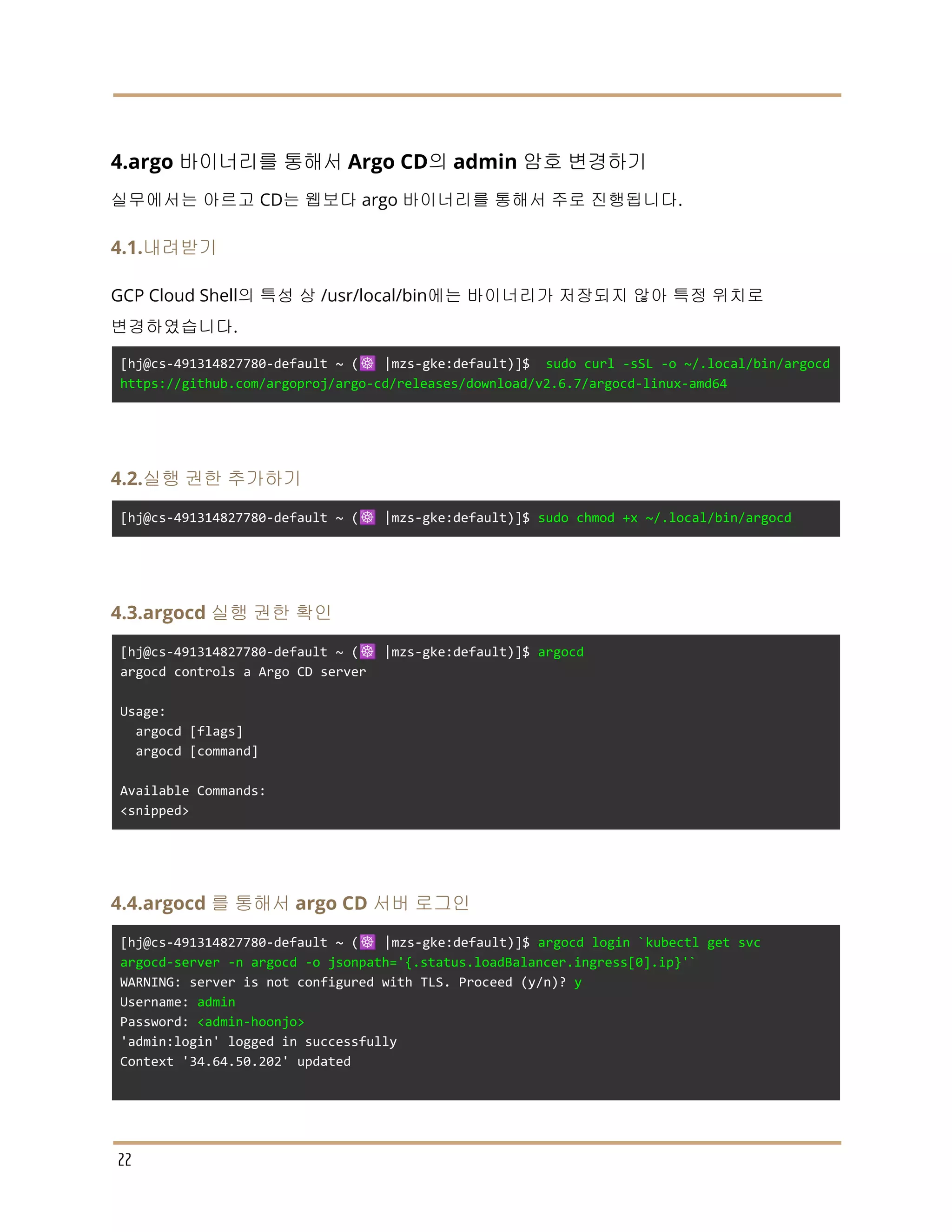 4.argo 바이너리를 통해서 Argo CD의 admin 암호 변경하기
실무에서는 아르고 CD는 웹보다 argo 바이너리를 통해서 주로 진행됩니다.
4.1.내려받기
GCP Cloud Shell의 특성 상 /usr/local/bin에는 바이너리가 저장되지 않아 특정 위치로
변경하였습니다.
[hj@cs-491314827780-default ~ (☸️ |mzs-gke:default)]$ sudo curl -sSL -o ~/.local/bin/argocd
https://github.com/argoproj/argo-cd/releases/download/v2.6.7/argocd-linux-amd64
4.2.실행 권한 추가하기
[hj@cs-491314827780-default ~ (☸️ |mzs-gke:default)]$ sudo chmod +x ~/.local/bin/argocd
4.3.argocd 실행 권한 확인
[hj@cs-491314827780-default ~ (☸️ |mzs-gke:default)]$ argocd
argocd controls a Argo CD server
Usage:
argocd [flags]
argocd [command]
Available Commands:
<snipped>
4.4.argocd 를 통해서 argo CD 서버 로그인
[hj@cs-491314827780-default ~ (☸️ |mzs-gke:default)]$ argocd login `kubectl get svc
argocd-server -n argocd -o jsonpath='{.status.loadBalancer.ingress[0].ip}'`
WARNING: server is not configured with TLS. Proceed (y/n)? y
Username: admin
Password: <admin-hoonjo>
'admin:login' logged in successfully
Context '34.64.50.202' updated
22
 
