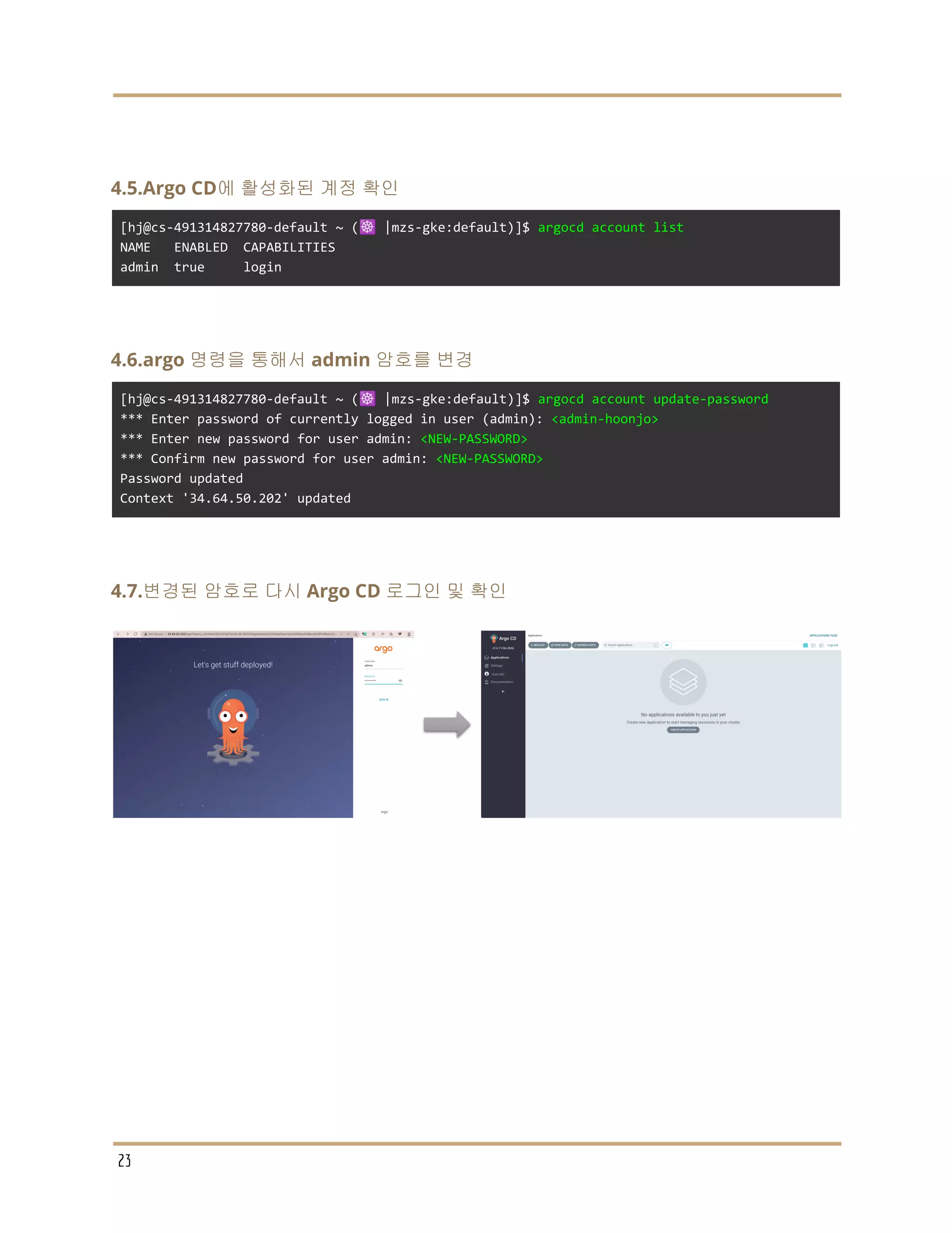 4.5.Argo CD에 활성화된 계정 확인
[hj@cs-491314827780-default ~ (☸️ |mzs-gke:default)]$ argocd account list
NAME ENABLED CAPABILITIES
admin true login
4.6.argo 명령을 통해서 admin 암호를 변경
[hj@cs-491314827780-default ~ (☸️ |mzs-gke:default)]$ argocd account update-password
*** Enter password of currently logged in user (admin): <admin-hoonjo>
*** Enter new password for user admin: <NEW-PASSWORD>
*** Confirm new password for user admin: <NEW-PASSWORD>
Password updated
Context '34.64.50.202' updated
4.7.변경된 암호로 다시 Argo CD 로그인 및 확인
23
 
