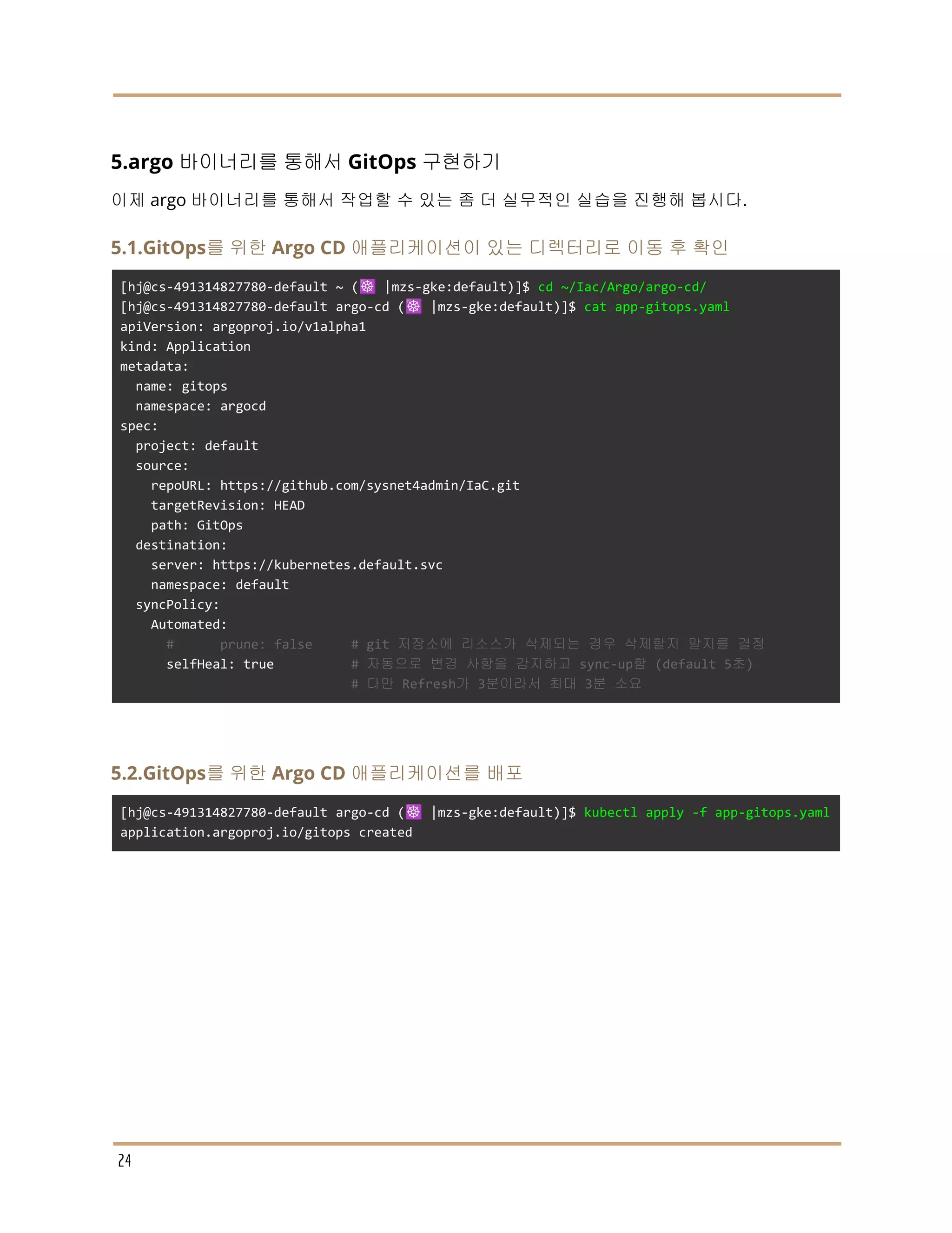 5.argo 바이너리를 통해서 GitOps 구현하기
이제 argo 바이너리를 통해서 작업할 수 있는 좀 더 실무적인 실습을 진행해 봅시다.
5.1.GitOps를 위한 Argo CD 애플리케이션이 있는 디렉터리로 이동 후 확인
[hj@cs-491314827780-default ~ (☸️ |mzs-gke:default)]$ cd ~/Iac/Argo/argo-cd/
[hj@cs-491314827780-default argo-cd (☸️ |mzs-gke:default)]$ cat app-gitops.yaml
apiVersion: argoproj.io/v1alpha1
kind: Application
metadata:
name: gitops
namespace: argocd
spec:
project: default
source:
repoURL: https://github.com/sysnet4admin/IaC.git
targetRevision: HEAD
path: GitOps
destination:
server: https://kubernetes.default.svc
namespace: default
syncPolicy:
Automated:
# prune: false # git 저장소에 리소스가 삭제되는 경우 삭제할지 말지를 결정
selfHeal: true # 자동으로 변경 사항을 감지하고 sync-up함 (default 5초)
# 다만 Refresh가 3분이라서 최대 3분 소요
5.2.GitOps를 위한 Argo CD 애플리케이션를 배포
[hj@cs-491314827780-default argo-cd (☸️ |mzs-gke:default)]$ kubectl apply -f app-gitops.yaml
application.argoproj.io/gitops created
24
 