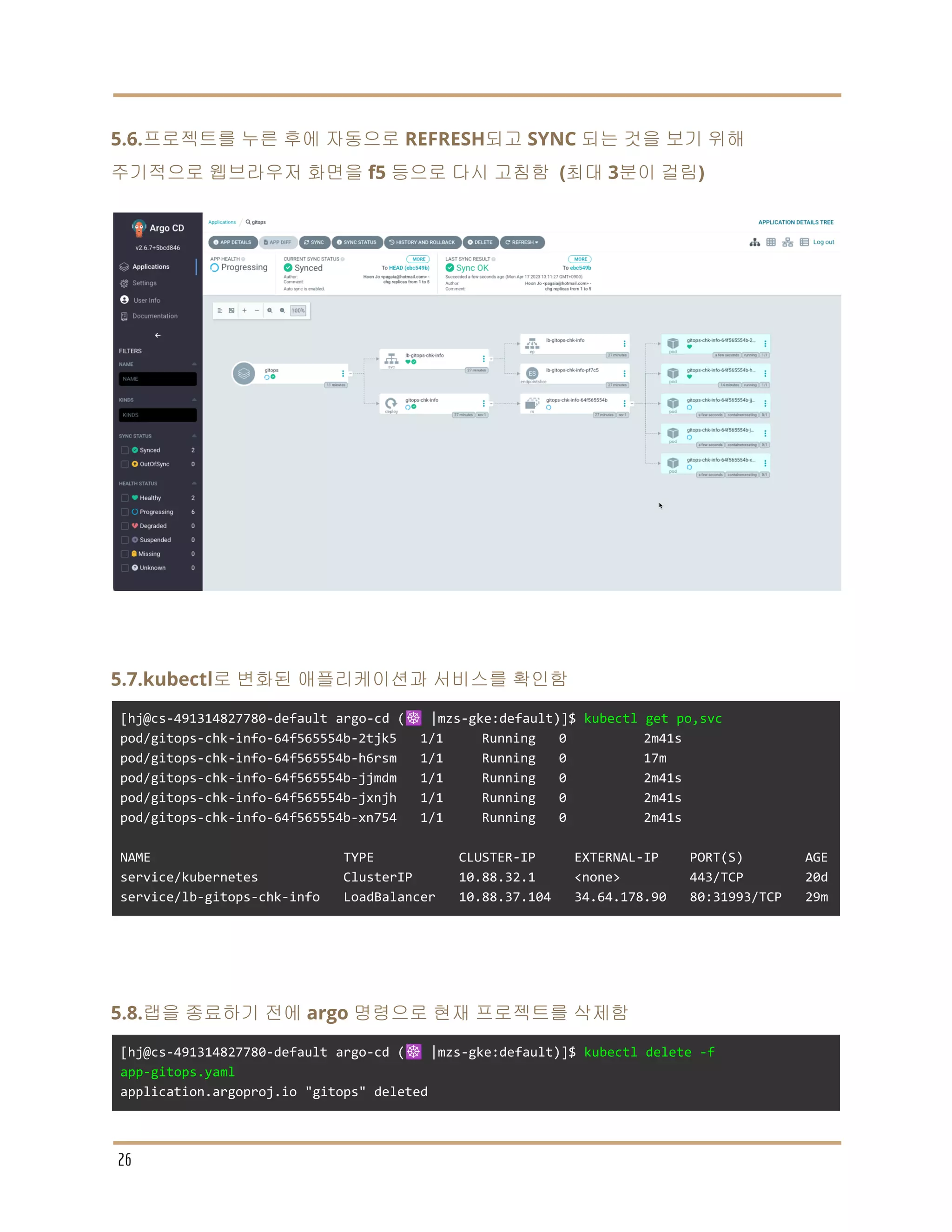 5.6.프로젝트를 누른 후에 자동으로 REFRESH되고 SYNC 되는 것을 보기 위해
주기적으로 웹브라우저 화면을 f5 등으로 다시 고침함 (최대 3분이 걸림)
5.7.kubectl로 변화된 애플리케이션과 서비스를 확인함
[hj@cs-491314827780-default argo-cd (☸️ |mzs-gke:default)]$ kubectl get po,svc
pod/gitops-chk-info-64f565554b-2tjk5 1/1 Running 0 2m41s
pod/gitops-chk-info-64f565554b-h6rsm 1/1 Running 0 17m
pod/gitops-chk-info-64f565554b-jjmdm 1/1 Running 0 2m41s
pod/gitops-chk-info-64f565554b-jxnjh 1/1 Running 0 2m41s
pod/gitops-chk-info-64f565554b-xn754 1/1 Running 0 2m41s
NAME TYPE CLUSTER-IP EXTERNAL-IP PORT(S) AGE
service/kubernetes ClusterIP 10.88.32.1 <none> 443/TCP 20d
service/lb-gitops-chk-info LoadBalancer 10.88.37.104 34.64.178.90 80:31993/TCP 29m
5.8.랩을 종료하기 전에 argo 명령으로 현재 프로젝트를 삭제함
[hj@cs-491314827780-default argo-cd (☸️ |mzs-gke:default)]$ kubectl delete -f
app-gitops.yaml
application.argoproj.io "gitops" deleted
26
 
