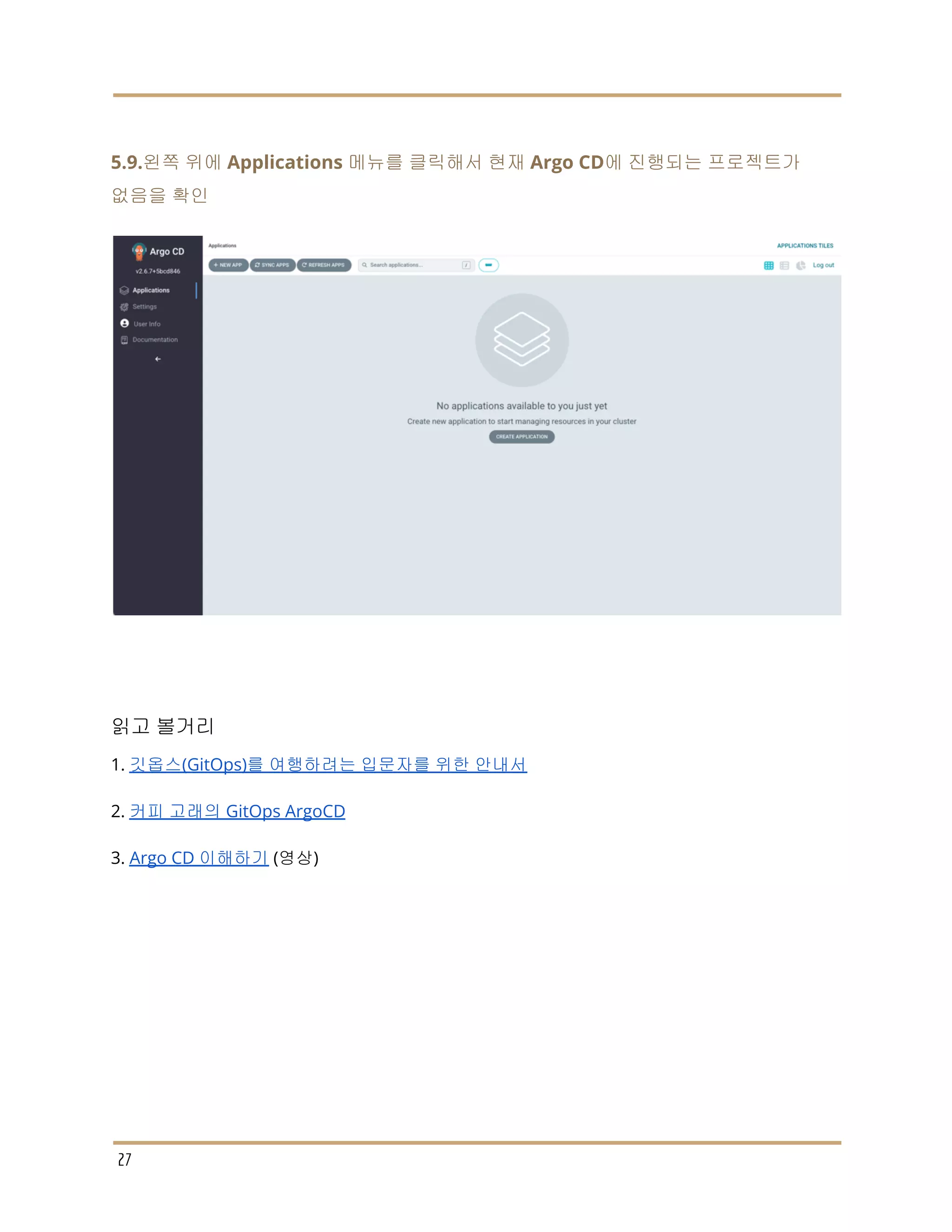 5.9.왼쪽 위에 Applications 메뉴를 클릭해서 현재 Argo CD에 진행되는 프로젝트가
없음을 확인
읽고 볼거리
1. 깃옵스(GitOps)를 여행하려는 입문자를 위한 안내서
2. 커피 고래의 GitOps ArgoCD
3. Argo CD 이해하기 (영상)
27
 
