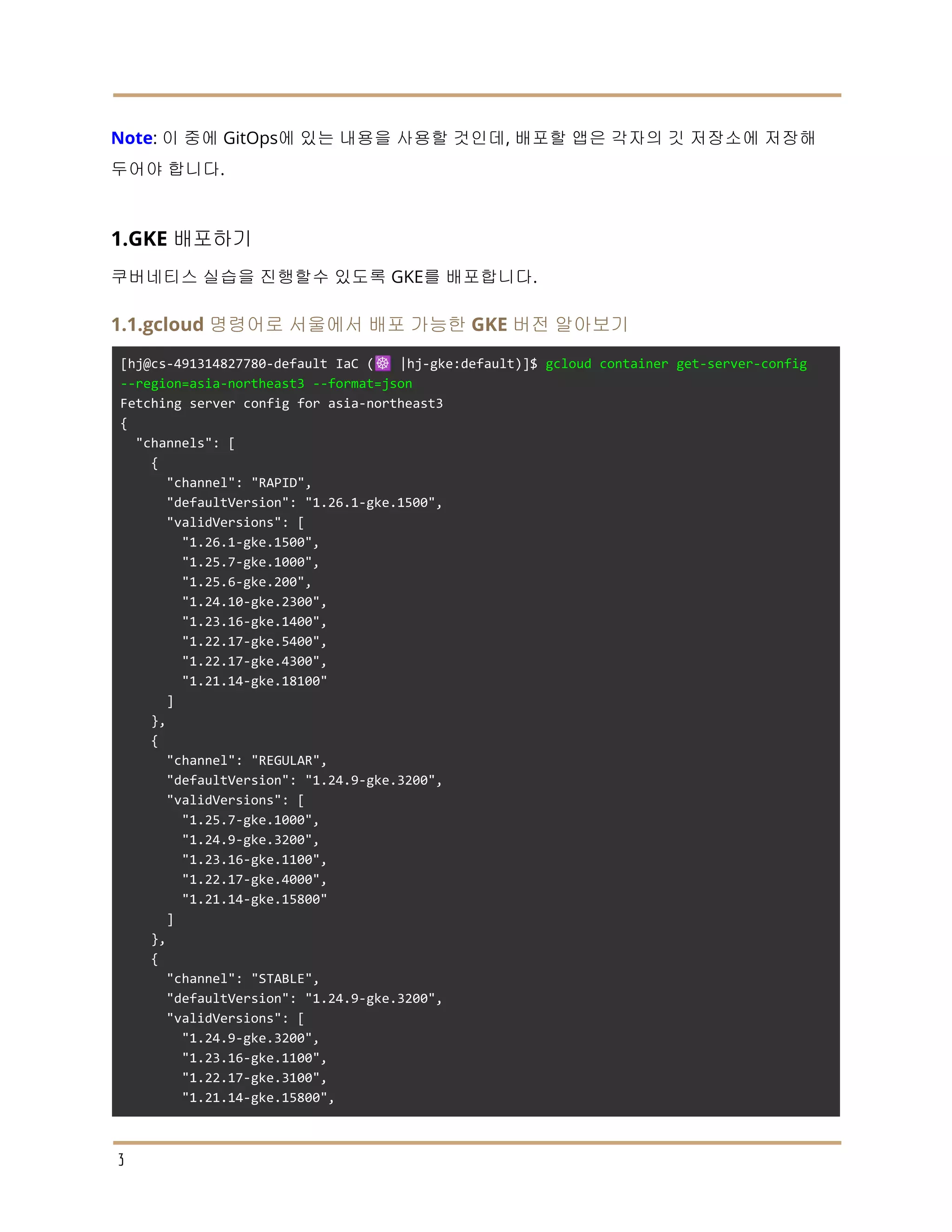 Note: 이 중에 GitOps에 있는 내용을 사용할 것인데, 배포할 앱은 각자의 깃 저장소에 저장해
두어야 합니다.
1.GKE 배포하기
쿠버네티스 실습을 진행할수 있도록 GKE를 배포합니다.
1.1.gcloud 명령어로 서울에서 배포 가능한 GKE 버전 알아보기
[hj@cs-491314827780-default IaC (☸️ |hj-gke:default)]$ gcloud container get-server-config
--region=asia-northeast3 --format=json
Fetching server config for asia-northeast3
{
"channels": [
{
"channel": "RAPID",
"defaultVersion": "1.26.1-gke.1500",
"validVersions": [
"1.26.1-gke.1500",
"1.25.7-gke.1000",
"1.25.6-gke.200",
"1.24.10-gke.2300",
"1.23.16-gke.1400",
"1.22.17-gke.5400",
"1.22.17-gke.4300",
"1.21.14-gke.18100"
]
},
{
"channel": "REGULAR",
"defaultVersion": "1.24.9-gke.3200",
"validVersions": [
"1.25.7-gke.1000",
"1.24.9-gke.3200",
"1.23.16-gke.1100",
"1.22.17-gke.4000",
"1.21.14-gke.15800"
]
},
{
"channel": "STABLE",
"defaultVersion": "1.24.9-gke.3200",
"validVersions": [
"1.24.9-gke.3200",
"1.23.16-gke.1100",
"1.22.17-gke.3100",
"1.21.14-gke.15800",
3
 