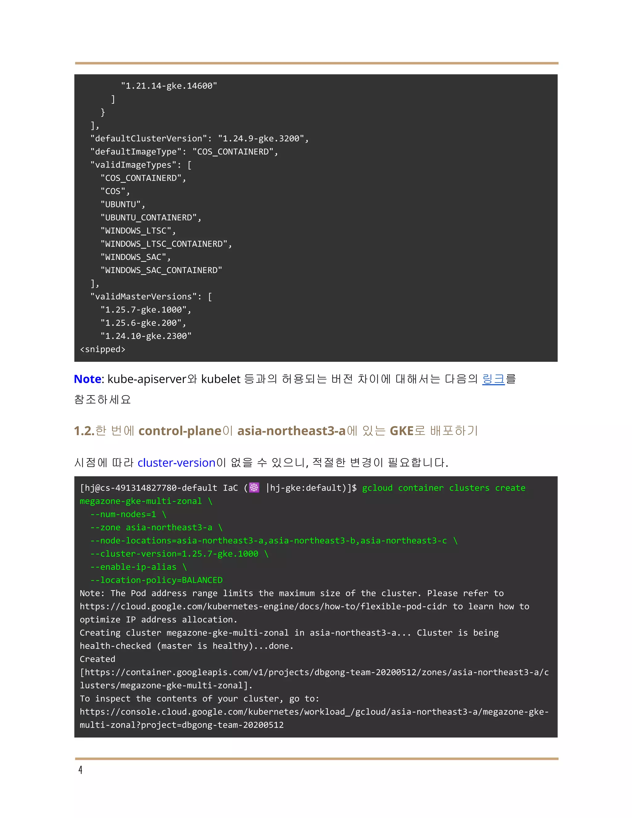 "1.21.14-gke.14600"
]
}
],
"defaultClusterVersion": "1.24.9-gke.3200",
"defaultImageType": "COS_CONTAINERD",
"validImageTypes": [
"COS_CONTAINERD",
"COS",
"UBUNTU",
"UBUNTU_CONTAINERD",
"WINDOWS_LTSC",
"WINDOWS_LTSC_CONTAINERD",
"WINDOWS_SAC",
"WINDOWS_SAC_CONTAINERD"
],
"validMasterVersions": [
"1.25.7-gke.1000",
"1.25.6-gke.200",
"1.24.10-gke.2300"
<snipped>
Note: kube-apiserver와 kubelet 등과의 허용되는 버전 차이에 대해서는 다음의 링크를
참조하세요
1.2.한 번에 control-plane이 asia-northeast3-a에 있는 GKE로 배포하기
시점에 따라 cluster-version이 없을 수 있으니, 적절한 변경이 필요합니다.
[hj@cs-491314827780-default IaC (☸️ |hj-gke:default)]$ gcloud container clusters create
megazone-gke-multi-zonal 
--num-nodes=1 
--zone asia-northeast3-a 
--node-locations=asia-northeast3-a,asia-northeast3-b,asia-northeast3-c 
--cluster-version=1.25.7-gke.1000 
--enable-ip-alias 
--location-policy=BALANCED
Note: The Pod address range limits the maximum size of the cluster. Please refer to
https://cloud.google.com/kubernetes-engine/docs/how-to/flexible-pod-cidr to learn how to
optimize IP address allocation.
Creating cluster megazone-gke-multi-zonal in asia-northeast3-a... Cluster is being
health-checked (master is healthy)...done.
Created
[https://container.googleapis.com/v1/projects/dbgong-team-20200512/zones/asia-northeast3-a/c
lusters/megazone-gke-multi-zonal].
To inspect the contents of your cluster, go to:
https://console.cloud.google.com/kubernetes/workload_/gcloud/asia-northeast3-a/megazone-gke-
multi-zonal?project=dbgong-team-20200512
4
 