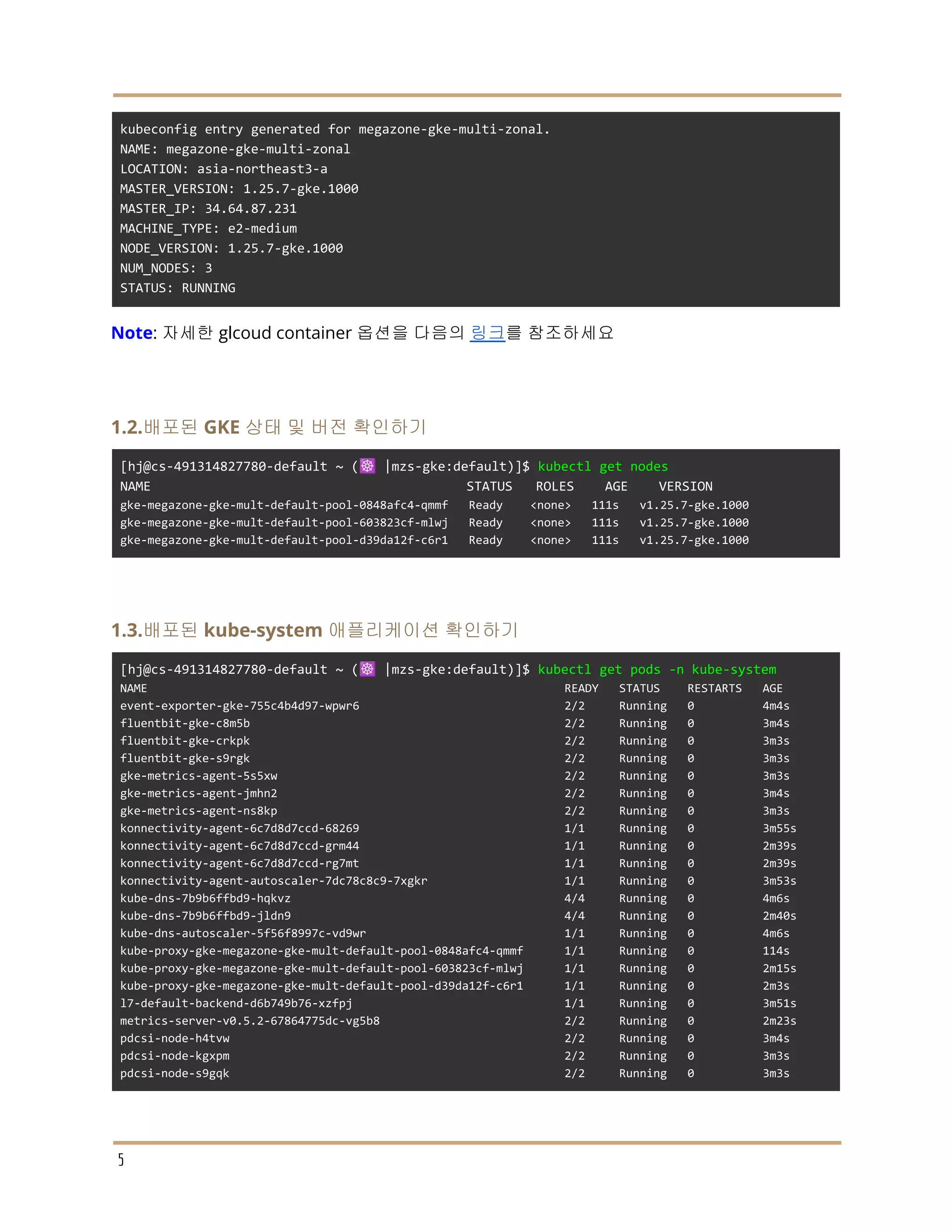 kubeconfig entry generated for megazone-gke-multi-zonal.
NAME: megazone-gke-multi-zonal
LOCATION: asia-northeast3-a
MASTER_VERSION: 1.25.7-gke.1000
MASTER_IP: 34.64.87.231
MACHINE_TYPE: e2-medium
NODE_VERSION: 1.25.7-gke.1000
NUM_NODES: 3
STATUS: RUNNING
Note: 자세한 glcoud container 옵션을 다음의 링크를 참조하세요
1.2.배포된 GKE 상태 및 버전 확인하기
[hj@cs-491314827780-default ~ (☸️ |mzs-gke:default)]$ kubectl get nodes
NAME STATUS ROLES AGE VERSION
gke-megazone-gke-mult-default-pool-0848afc4-qmmf Ready <none> 111s v1.25.7-gke.1000
gke-megazone-gke-mult-default-pool-603823cf-mlwj Ready <none> 111s v1.25.7-gke.1000
gke-megazone-gke-mult-default-pool-d39da12f-c6r1 Ready <none> 111s v1.25.7-gke.1000
1.3.배포된 kube-system 애플리케이션 확인하기
[hj@cs-491314827780-default ~ (☸️ |mzs-gke:default)]$ kubectl get pods -n kube-system
NAME READY STATUS RESTARTS AGE
event-exporter-gke-755c4b4d97-wpwr6 2/2 Running 0 4m4s
fluentbit-gke-c8m5b 2/2 Running 0 3m4s
fluentbit-gke-crkpk 2/2 Running 0 3m3s
fluentbit-gke-s9rgk 2/2 Running 0 3m3s
gke-metrics-agent-5s5xw 2/2 Running 0 3m3s
gke-metrics-agent-jmhn2 2/2 Running 0 3m4s
gke-metrics-agent-ns8kp 2/2 Running 0 3m3s
konnectivity-agent-6c7d8d7ccd-68269 1/1 Running 0 3m55s
konnectivity-agent-6c7d8d7ccd-grm44 1/1 Running 0 2m39s
konnectivity-agent-6c7d8d7ccd-rg7mt 1/1 Running 0 2m39s
konnectivity-agent-autoscaler-7dc78c8c9-7xgkr 1/1 Running 0 3m53s
kube-dns-7b9b6ffbd9-hqkvz 4/4 Running 0 4m6s
kube-dns-7b9b6ffbd9-jldn9 4/4 Running 0 2m40s
kube-dns-autoscaler-5f56f8997c-vd9wr 1/1 Running 0 4m6s
kube-proxy-gke-megazone-gke-mult-default-pool-0848afc4-qmmf 1/1 Running 0 114s
kube-proxy-gke-megazone-gke-mult-default-pool-603823cf-mlwj 1/1 Running 0 2m15s
kube-proxy-gke-megazone-gke-mult-default-pool-d39da12f-c6r1 1/1 Running 0 2m3s
l7-default-backend-d6b749b76-xzfpj 1/1 Running 0 3m51s
metrics-server-v0.5.2-67864775dc-vg5b8 2/2 Running 0 2m23s
pdcsi-node-h4tvw 2/2 Running 0 3m4s
pdcsi-node-kgxpm 2/2 Running 0 3m3s
pdcsi-node-s9gqk 2/2 Running 0 3m3s
5
 