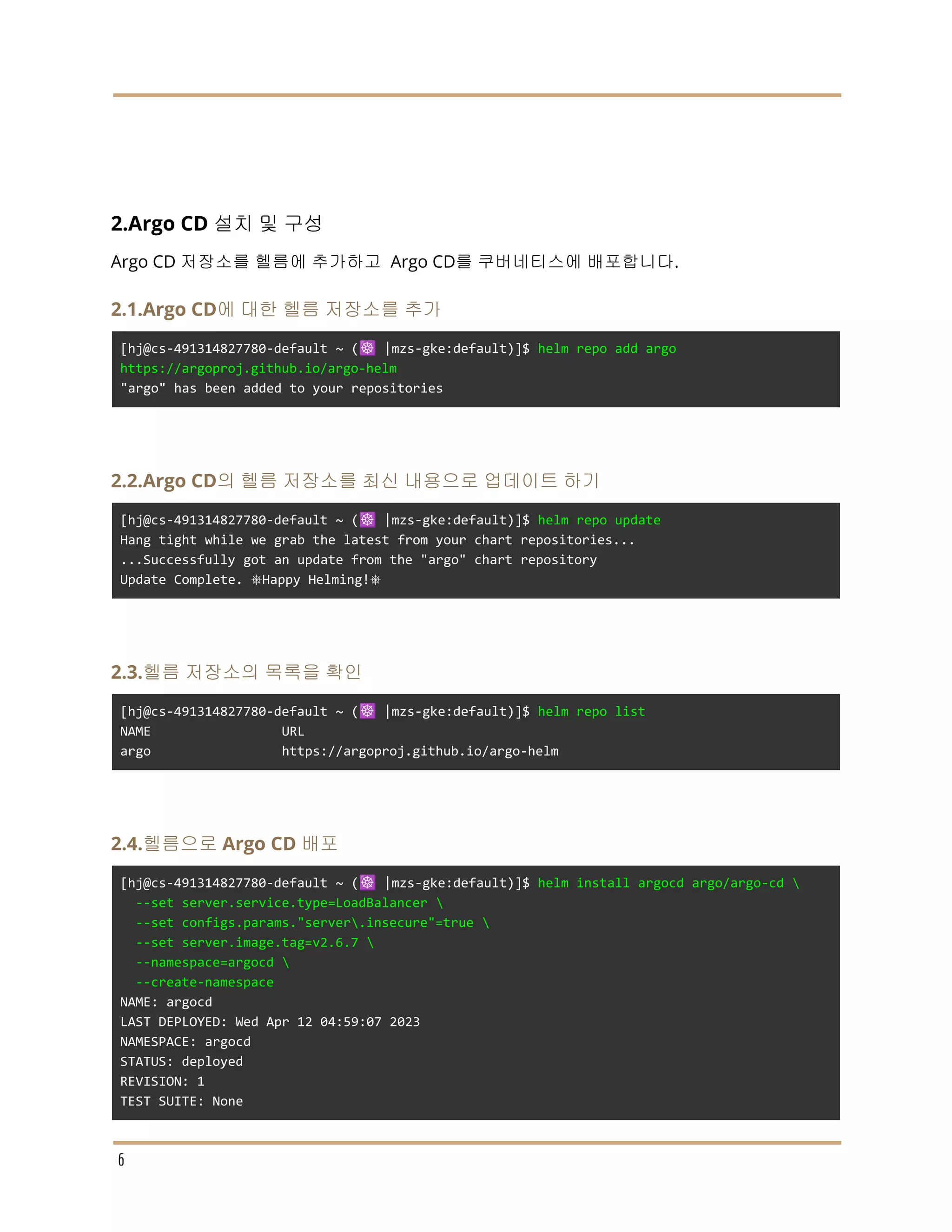 2.Argo CD 설치 및 구성
Argo CD 저장소를 헬름에 추가하고 Argo CD를 쿠버네티스에 배포합니다.
2.1.Argo CD에 대한 헬름 저장소를 추가
[hj@cs-491314827780-default ~ (☸️ |mzs-gke:default)]$ helm repo add argo
https://argoproj.github.io/argo-helm
"argo" has been added to your repositories
2.2.Argo CD의 헬름 저장소를 최신 내용으로 업데이트 하기
[hj@cs-491314827780-default ~ (☸️ |mzs-gke:default)]$ helm repo update
Hang tight while we grab the latest from your chart repositories...
...Successfully got an update from the "argo" chart repository
Update Complete. ⎈Happy Helming!⎈
2.3.헬름 저장소의 목록을 확인
[hj@cs-491314827780-default ~ (☸️ |mzs-gke:default)]$ helm repo list
NAME URL
argo https://argoproj.github.io/argo-helm
2.4.헬름으로 Argo CD 배포
[hj@cs-491314827780-default ~ (☸️ |mzs-gke:default)]$ helm install argocd argo/argo-cd 
--set server.service.type=LoadBalancer 
--set configs.params."server.insecure"=true 
--set server.image.tag=v2.6.7 
--namespace=argocd 
--create-namespace
NAME: argocd
LAST DEPLOYED: Wed Apr 12 04:59:07 2023
NAMESPACE: argocd
STATUS: deployed
REVISION: 1
TEST SUITE: None
6
 