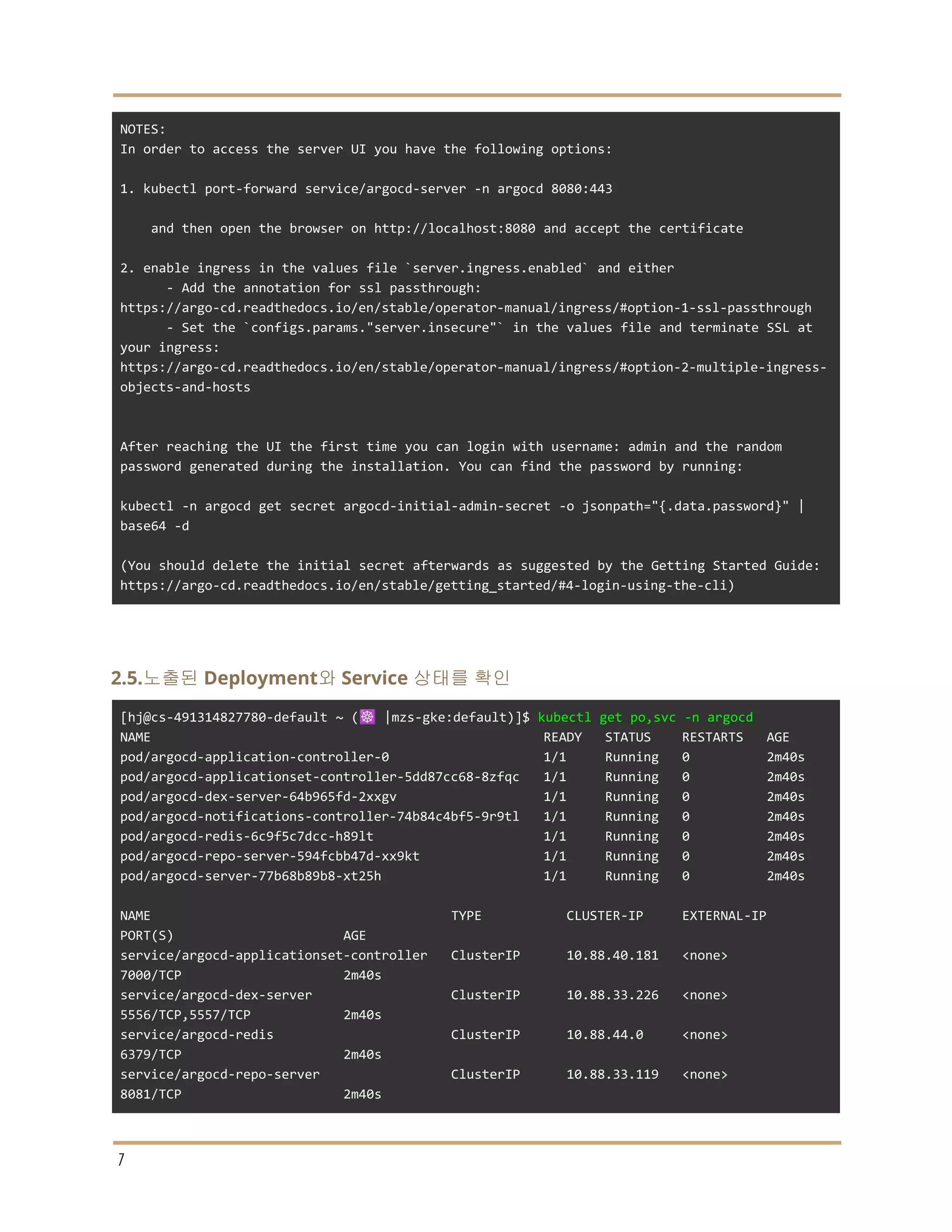 NOTES:
In order to access the server UI you have the following options:
1. kubectl port-forward service/argocd-server -n argocd 8080:443
and then open the browser on http://localhost:8080 and accept the certificate
2. enable ingress in the values file `server.ingress.enabled` and either
- Add the annotation for ssl passthrough:
https://argo-cd.readthedocs.io/en/stable/operator-manual/ingress/#option-1-ssl-passthrough
- Set the `configs.params."server.insecure"` in the values file and terminate SSL at
your ingress:
https://argo-cd.readthedocs.io/en/stable/operator-manual/ingress/#option-2-multiple-ingress-
objects-and-hosts
After reaching the UI the first time you can login with username: admin and the random
password generated during the installation. You can find the password by running:
kubectl -n argocd get secret argocd-initial-admin-secret -o jsonpath="{.data.password}" |
base64 -d
(You should delete the initial secret afterwards as suggested by the Getting Started Guide:
https://argo-cd.readthedocs.io/en/stable/getting_started/#4-login-using-the-cli)
2.5.노출된 Deployment와 Service 상태를 확인
[hj@cs-491314827780-default ~ (☸️ |mzs-gke:default)]$ kubectl get po,svc -n argocd
NAME READY STATUS RESTARTS AGE
pod/argocd-application-controller-0 1/1 Running 0 2m40s
pod/argocd-applicationset-controller-5dd87cc68-8zfqc 1/1 Running 0 2m40s
pod/argocd-dex-server-64b965fd-2xxgv 1/1 Running 0 2m40s
pod/argocd-notifications-controller-74b84c4bf5-9r9tl 1/1 Running 0 2m40s
pod/argocd-redis-6c9f5c7dcc-h89lt 1/1 Running 0 2m40s
pod/argocd-repo-server-594fcbb47d-xx9kt 1/1 Running 0 2m40s
pod/argocd-server-77b68b89b8-xt25h 1/1 Running 0 2m40s
NAME TYPE CLUSTER-IP EXTERNAL-IP
PORT(S) AGE
service/argocd-applicationset-controller ClusterIP 10.88.40.181 <none>
7000/TCP 2m40s
service/argocd-dex-server ClusterIP 10.88.33.226 <none>
5556/TCP,5557/TCP 2m40s
service/argocd-redis ClusterIP 10.88.44.0 <none>
6379/TCP 2m40s
service/argocd-repo-server ClusterIP 10.88.33.119 <none>
8081/TCP 2m40s
7
 