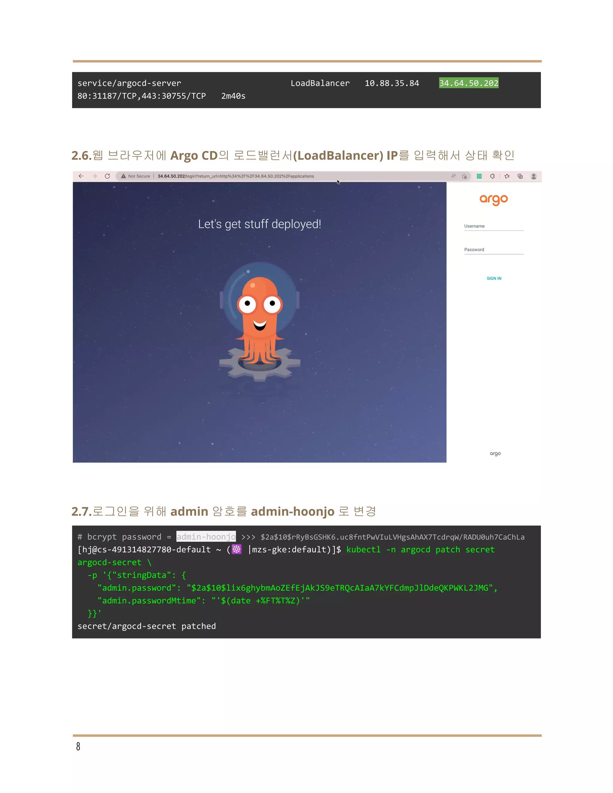 service/argocd-server LoadBalancer 10.88.35.84 34.64.50.202
80:31187/TCP,443:30755/TCP 2m40s
2.6.웹 브라우저에 Argo CD의 로드밸런서(LoadBalancer) IP를 입력해서 상태 확인
2.7.로그인을 위해 admin 암호를 admin-hoonjo 로 변경
# bcrypt password = admin-hoonjo >>> $2a$10$rRyBsGSHK6.uc8fntPwVIuLVHgsAhAX7TcdrqW/RADU0uh7CaChLa
[hj@cs-491314827780-default ~ (☸️ |mzs-gke:default)]$ kubectl -n argocd patch secret
argocd-secret 
-p '{"stringData": {
"admin.password": "$2a$10$lix6ghybmAoZEfEjAkJS9eTRQcAIaA7kYFCdmpJlDdeQKPWKL2JMG",
"admin.passwordMtime": "'$(date +%FT%T%Z)'"
}}'
secret/argocd-secret patched
8
 