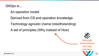 12
GitOps is...
An operation model
Derived from CS and operation knowledge
Technology agnostic (name notwithstanding)
A set of principles (Why instead of How)
Although
Weaveworks
can help
with how
 