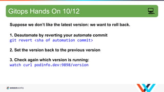 GitOps hands-on 8/10
Suppose we don’t like the latest version: we want to roll back.
1. Deautomate by reverting your automate commit
git revert <sha of automation commit>
2. Set the version back to the previous version
3. Check again which version is running:
watch curl podinfo.dev:9898/version
Gitops Hands On 10/12 💻
 