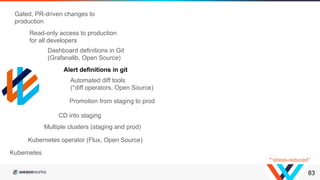 83
Kubernetes operator (Flux, Open Source)
Multiple clusters (staging and prod)
CD into staging
Promotion from staging to prod
Kubernetes
Automated diff tools
(*diff operators, Open Source)
Dashboard definitions in Git
(Grafanalib, Open Source)
Alert definitions in git
Read-only access to production
for all developers
Gated, PR-driven changes to
production
*“stress-reduced”
 