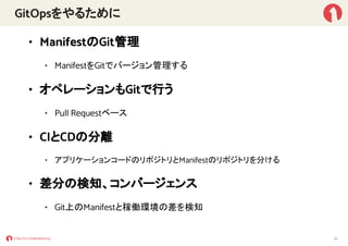 GitOpsをやるために
• ManifestのGit管理
• ManifestをGitでバージョン管理する
• オペレーションもGitで行う
• Pull Requestベース
• CIとCDの分離
• アプリケーションコードのリポジトリとManifestのリポジトリを分ける
• 差分の検知、コンバージェンス
• Git上のManifestと稼働環境の差を検知
12
 
