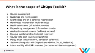What is the scope of GitOps Toolkit?
● Source management
● Kustomize and Helm support
● Event-based and on-a-schedule reco...