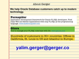 About Gerger
Gitora
Tool to manage your PL/SQL code base with Git. www.gitora.com
Formspider
Application development framework for Oracle PL/SQL developers. First
Class Web and Mobile Applications with only PL/SQL as the programming
language. www.theformspider.com
We help Oracle Database customers catch up to modern
technology.
Hundreds of customers in 30+ countries. Ofﬁces in
California, St. Louis in US and Istanbul in Europe.
yalim.gerger@gerger.co
 