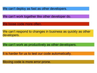 We can’t work as productively as other developers.
We can’t deploy as fast as other developers.
We can’t respond to changes in business as quickly as other
developers.
Moving code is more error prone.
We can’t work together like other developer do.
We loose code more often.
It is harder for us to test our code automatically.
 